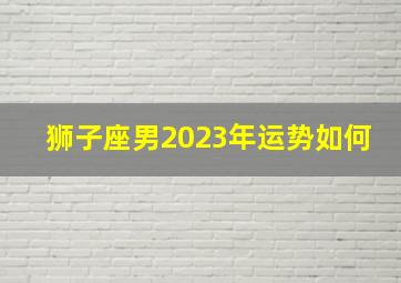 狮子座男2023年运势如何,狮子座10月运势2023