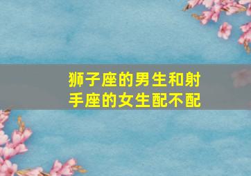 狮子座的男生和射手座的女生配不配,狮子座男生和射手座女生夫妻配对