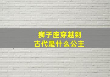 狮子座穿越到古代是什么公主,穿越狮子座仙女