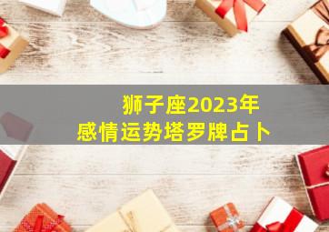 狮子座2023年感情运势塔罗牌占卜,2023年属牛狮子座全年运势完整版分析爱情运上升