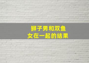 狮子男和双鱼女在一起的结果,狮子座和双鱼座的结局