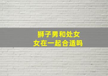 狮子男和处女女在一起合适吗,狮子男跟处女女合适吗