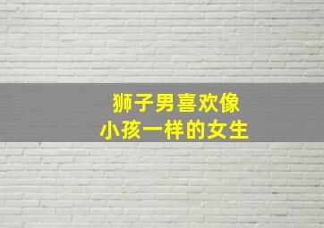 狮子男喜欢像小孩一样的女生,狮子男喜欢什么类型的女人