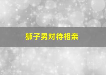 狮子男对待相亲,狮子男喜欢相亲话特别多