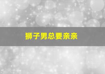 狮子男总要亲亲,十二星座男想亲亲你的表现