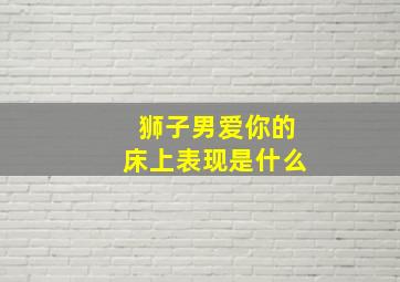 狮子男爱你的床上表现是什么,狮子座男真的爱你的表现狮子座真正爱你的表现有哪些