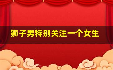 狮子男特别关注一个女生,狮子座男爱你入骨的表现