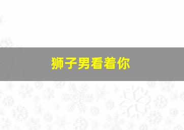 狮子男看着你,狮子男看着你突然笑了