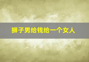 狮子男给钱给一个女人,一个狮子座男生会为了钱主动对一个女生好吗