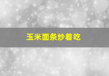 玉米面条炒着吃,玉米面条炒着吃有营养吗