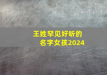 王姓罕见好听的名字女孩2024,王姓罕见好听的名字女孩2024年出生