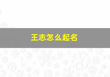 王志怎么起名,王志怎么起名字女孩