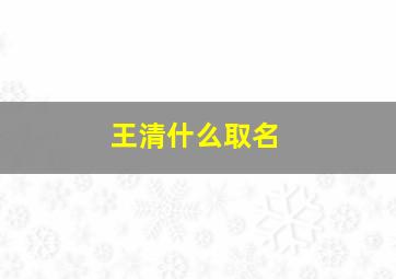 王清什么取名,姓王清字辈男宝宝取名字大全