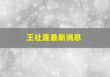 王社莲最新消息,王社莲最新消息今天