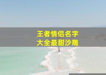 王者情侣名字大全最甜沙雕,王者情侣名字情侣专用(王者情侣名字超甜超宠溺那种)