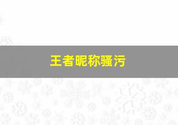 王者昵称骚污,2018王者荣耀内涵污一点的名字王者荣耀名字污得有内涵