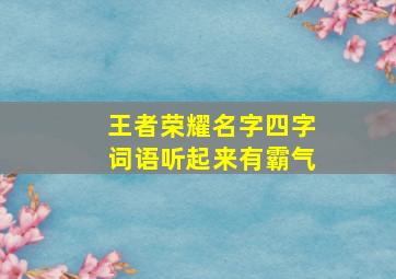 王者荣耀名字四字词语听起来有霸气,王者荣耀游戏名字四字