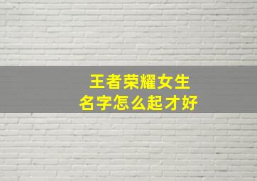 王者荣耀女生名字怎么起才好,王者荣耀女生起什么名字好听