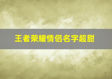 王者荣耀情侣名字超甜,王者荣耀情侣名字超甜超宠溺那种4个字