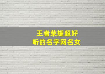 王者荣耀超好听的名字网名女,王者荣耀好听昵称女生