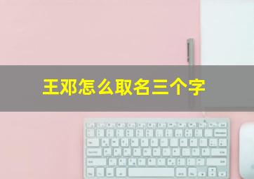 王邓怎么取名三个字,王邓怎么取名三个字女孩