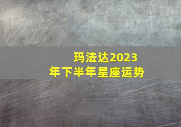 玛法达2023年下半年星座运势,玛法达最新一_星座运势618-624