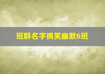 班群名字搞笑幽默6班,小组名字幽默风趣