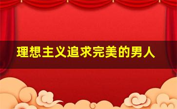 理想主义追求完美的男人,男朋友是理想主义者