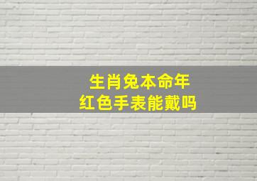 生肖兔本命年红色手表能戴吗,生肖兔本命年红色手表能戴吗女