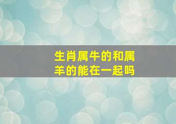 生肖属牛的和属羊的能在一起吗,属牛和属羊的合不合