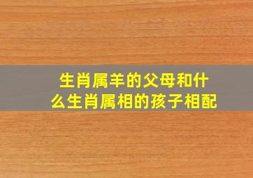 生肖属羊的父母和什么生肖属相的孩子相配,属羊父母和什么生肖的孩子合