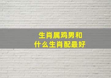 生肖属鸡男和什么生肖配最好,男属鸡跟哪个生肖最配