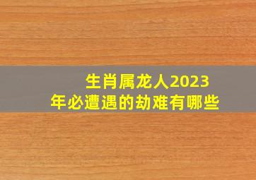 生肖属龙人2023年必遭遇的劫难有哪些,2023年有血光之灾的属相