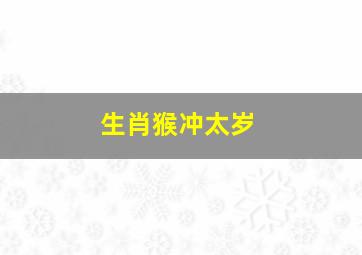 生肖猴冲太岁,属猴的人哪年犯太岁这三年要注意