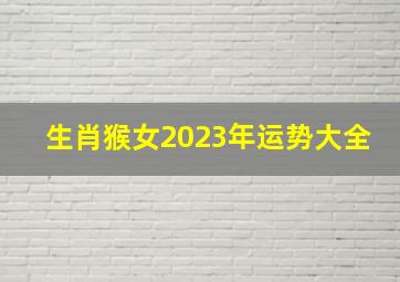 生肖猴女2023年运势大全,生肖运势2023年十二生肖女感情运势