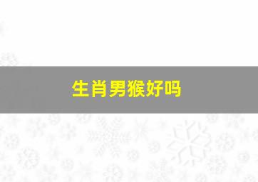 生肖男猴好吗,属猴男人的命运和婚姻属猴男的特点