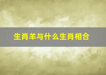 生肖羊与什么生肖相合,属羊的人和什么属相的人最合