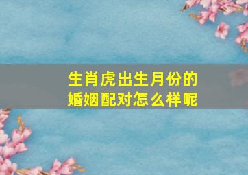 生肖虎出生月份的婚姻配对怎么样呢,属虎的属相婚配表属虎的月份属相婚配表