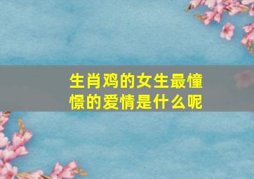 生肖鸡的女生最憧憬的爱情是什么呢,属鸡的女人需要什么样的爱情呢