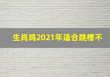 生肖鸡2021年适合跳槽不,2021年属鸡人适合升官跳槽吗