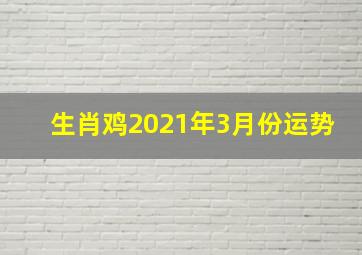 生肖鸡2021年3月份运势,2021生肖鸡全年运势大全2021年属鸡人的全年每月运势