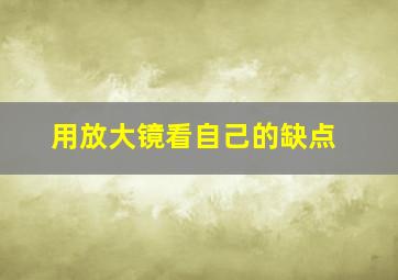 用放大镜看自己的缺点,用放大镜找缺点