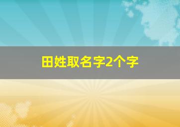 田姓取名字2个字,田姓取名字2个字大全