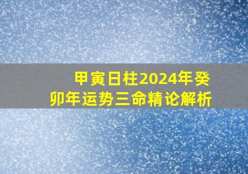 甲寅日柱2024年癸卯年运势三命精论解析,甲寅日柱2024庚子年运