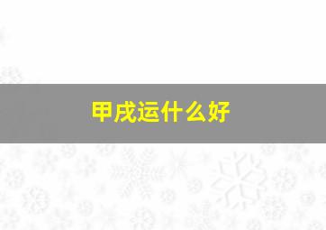 甲戌运什么好,甲戌运是不是不好