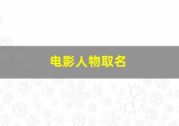 电影人物取名,电影人物取名规则是什么