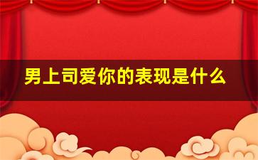 男上司爱你的表现是什么,上司喜欢你的19种表现