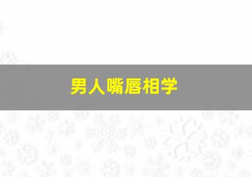 男人嘴唇相学,男人嘴唇的相术