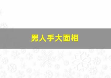 男人手大面相,男人手大面相好不好