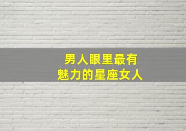 男人眼里最有魅力的星座女人,男人眼里最有魅力的星座女人是什么